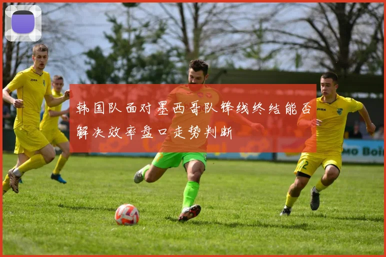 韩国队面对墨西哥队锋线终结能否解决效率盘口走势判断
