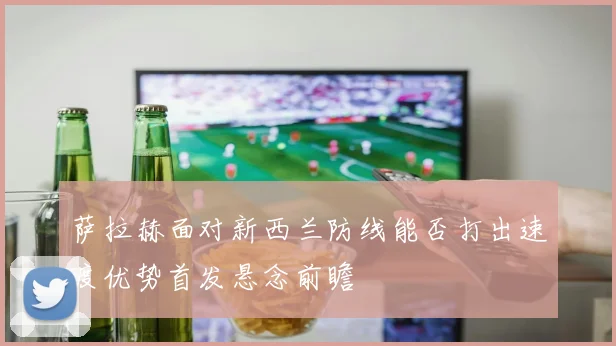 萨拉赫面对新西兰防线能否打出速度优势首发悬念前瞻