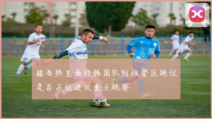 赫洛热克面对韩国队防线禁区跑位是否占优进攻重点观察