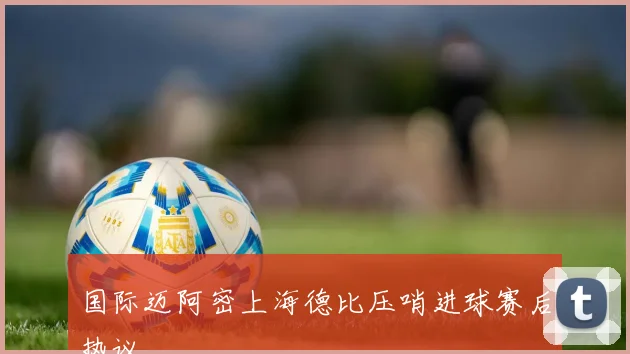 国际迈阿密上海德比压哨进球赛后热议