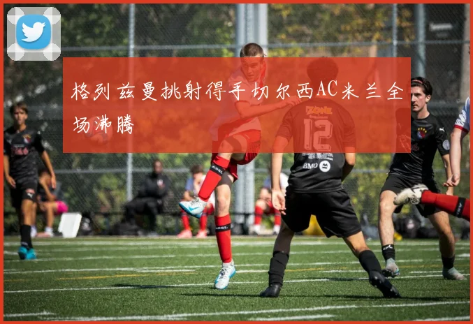 格列兹曼挑射得手切尔西AC米兰全场沸腾