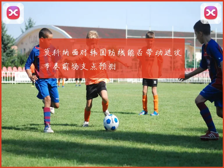 莫科纳面对韩国防线能否带动进攻节奏前场支点预测