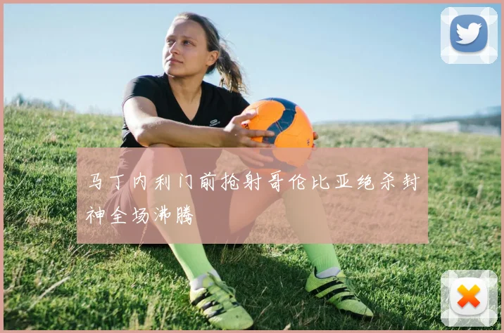 马丁内利门前抢射哥伦比亚绝杀封神全场沸腾