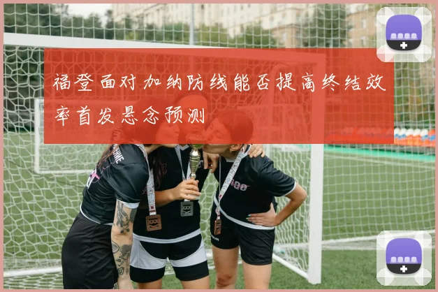 福登面对加纳防线能否提高终结效率首发悬念预测