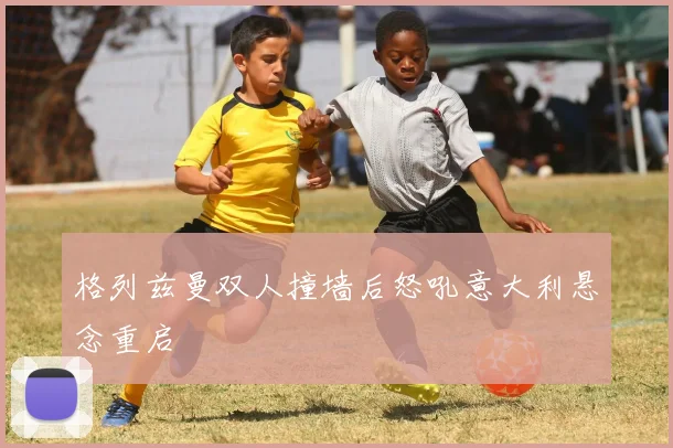 格列兹曼双人撞墙后怒吼意大利悬念重启