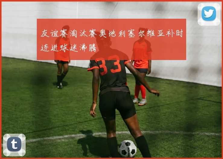 友谊赛淘汰赛奥地利塞尔维亚补时连进球迷沸腾