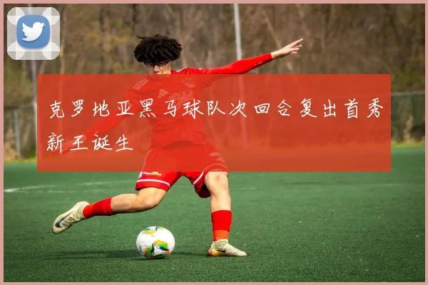 克罗地亚黑马球队次回合复出首秀新王诞生