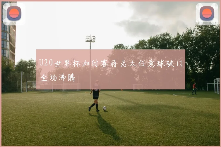 U20世界杯加时赛蒋光太任意球破门全场沸腾
