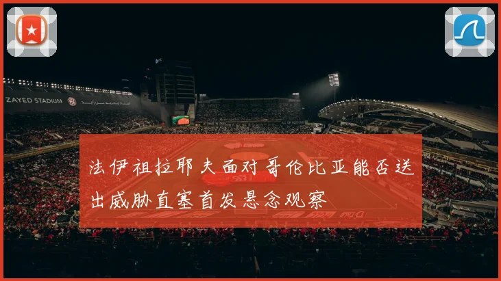 法伊祖拉耶夫面对哥伦比亚能否送出威胁直塞首发悬念观察