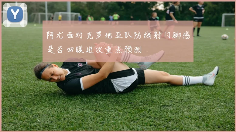 阿尤面对克罗地亚队防线射门脚感是否回暖进攻重点预测
