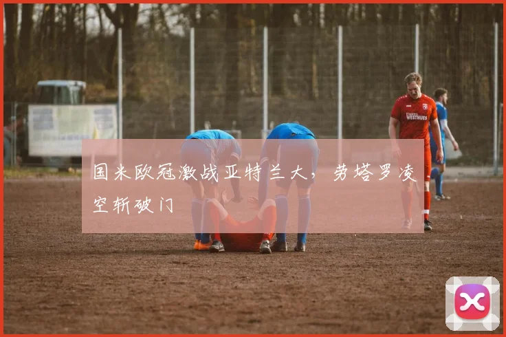 国米欧冠激战亚特兰大，劳塔罗凌空斩破门