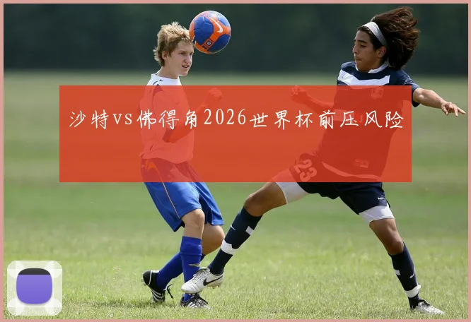 沙特vs佛得角2026世界杯前压风险