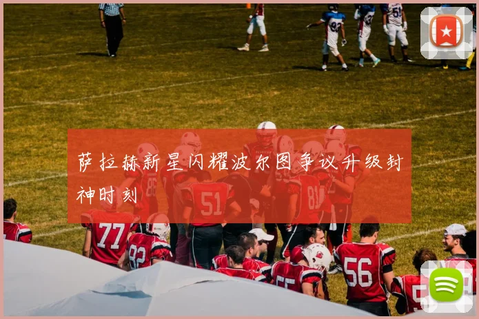 萨拉赫新星闪耀波尔图争议升级封神时刻