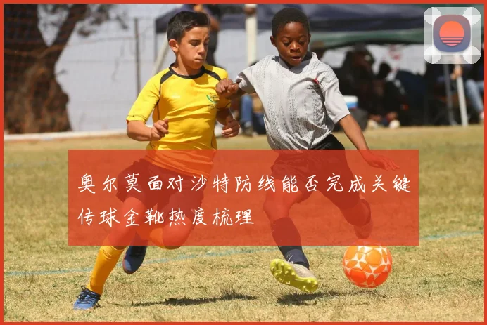 奥尔莫面对沙特防线能否完成关键传球金靴热度梳理