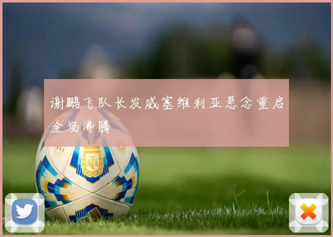 谢鹏飞队长发威塞维利亚悬念重启全场沸腾