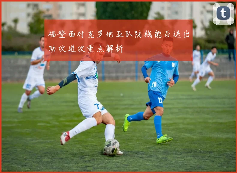 福登面对克罗地亚队防线能否送出助攻进攻重点解析