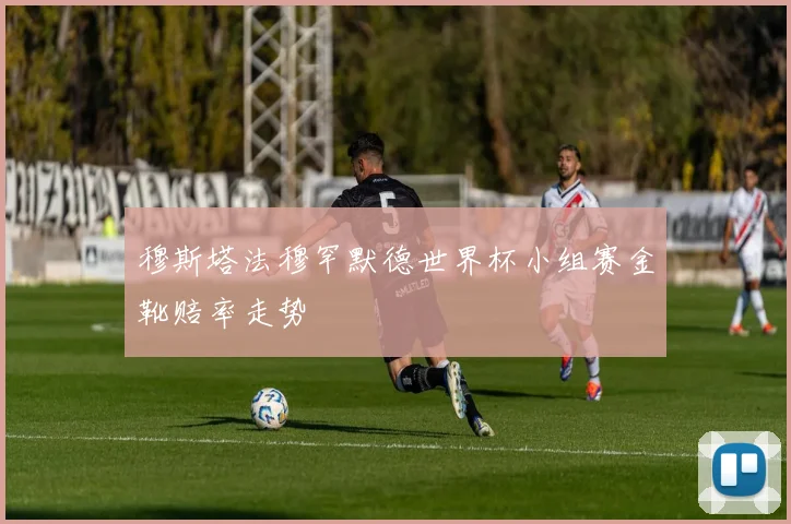穆斯塔法穆罕默德世界杯小组赛金靴赔率走势