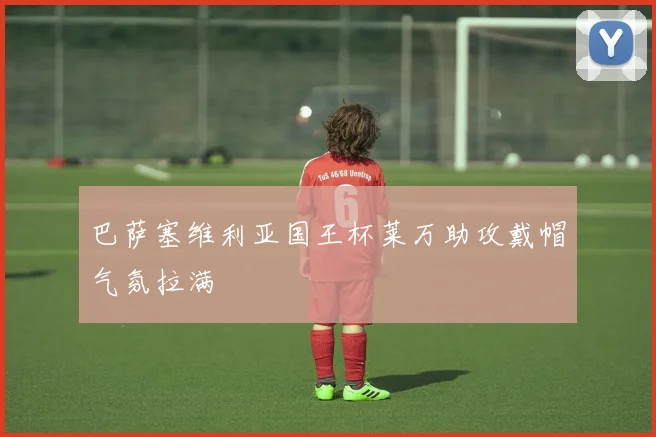 巴萨塞维利亚国王杯莱万助攻戴帽气氛拉满