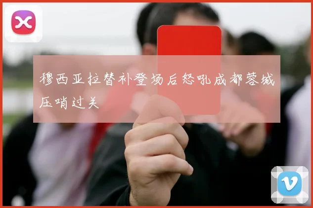 穆西亚拉替补登场后怒吼成都蓉城压哨过关