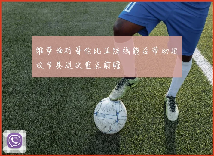 维萨面对哥伦比亚防线能否带动进攻节奏进攻重点前瞻