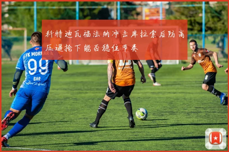 科特迪瓦福法纳冲击库拉索后防高压逼抢下能否稳住节奏