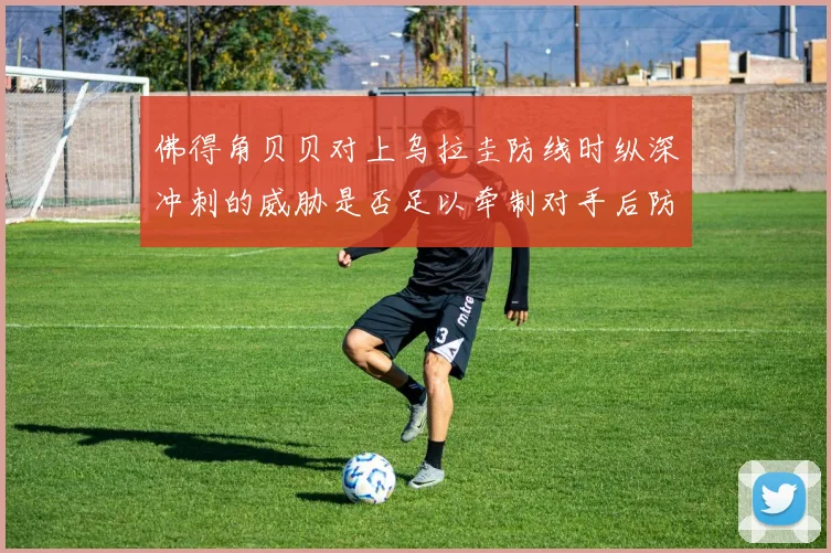 佛得角贝贝对上乌拉圭防线时纵深冲刺的威胁是否足以牵制对手后防