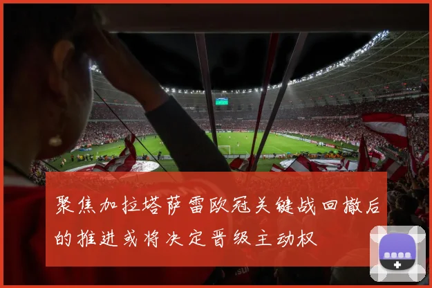 聚焦加拉塔萨雷欧冠关键战回撤后的推进或将决定晋级主动权
