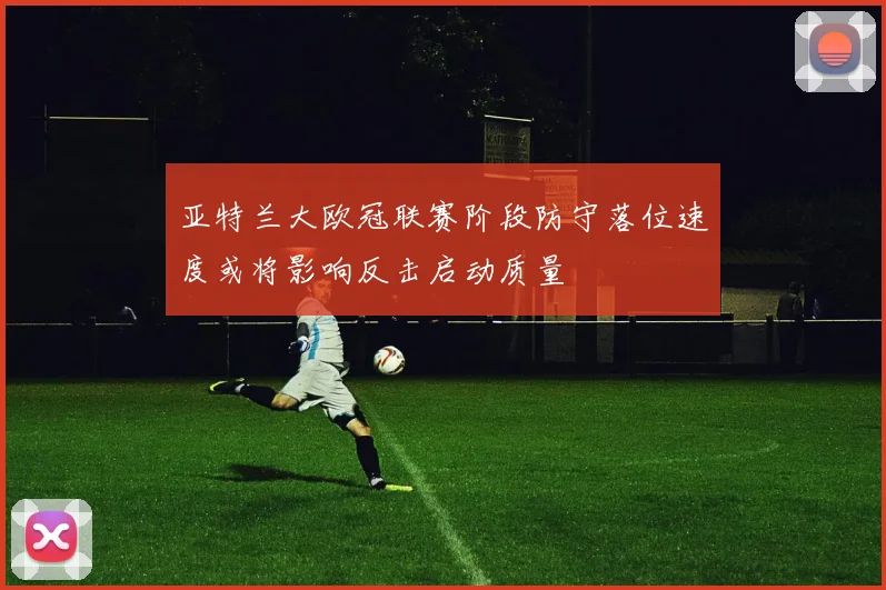 亚特兰大欧冠联赛阶段防守落位速度或将影响反击启动质量