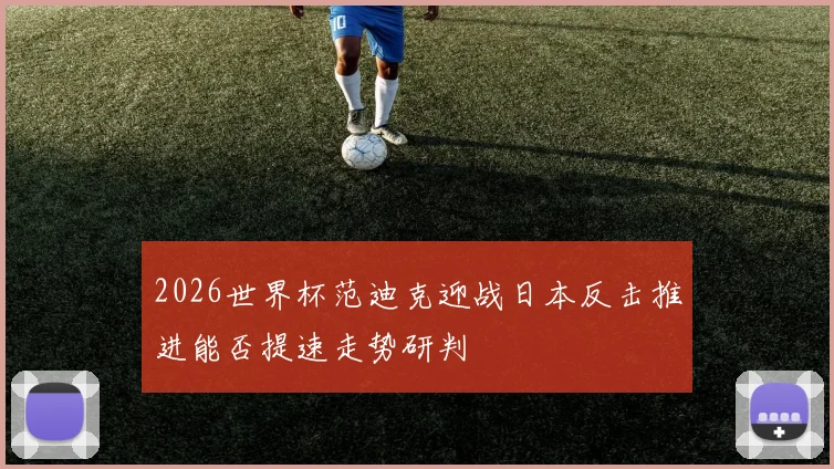 2026世界杯范迪克迎战日本反击推进能否提速走势研判