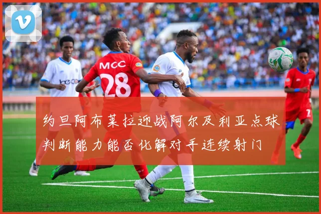 约旦阿布莱拉迎战阿尔及利亚点球判断能力能否化解对手连续射门