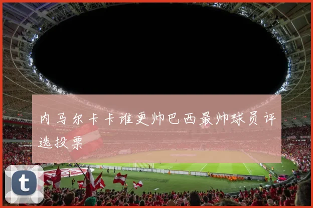 内马尔卡卡谁更帅巴西最帅球员评选投票