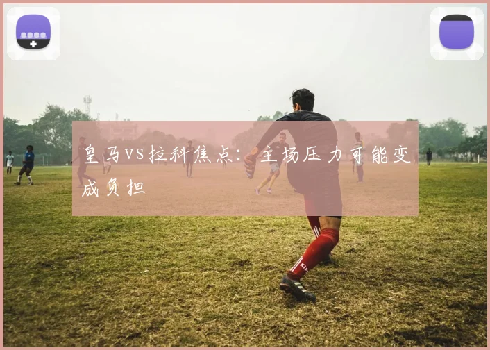 皇马vs拉科焦点:主场压力可能变成负担