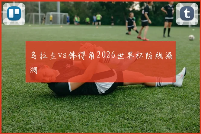 乌拉圭vs佛得角2026世界杯防线漏洞