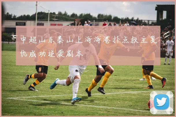 中超山东泰山上海海港扑点救主复仇成功逆袭剧本