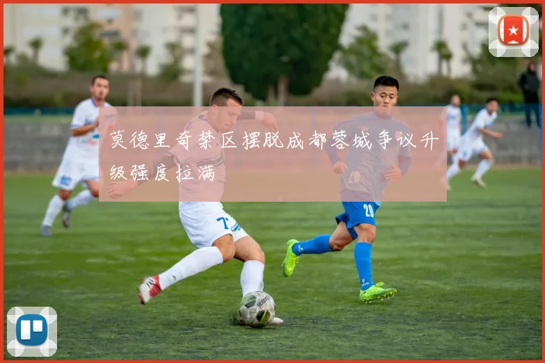 莫德里奇禁区摆脱成都蓉城争议升级强度拉满