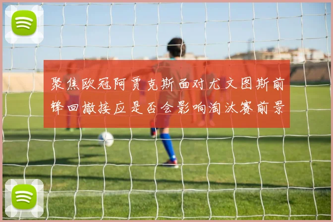 聚焦欧冠阿贾克斯面对尤文图斯前锋回撤接应是否会影响淘汰赛前景