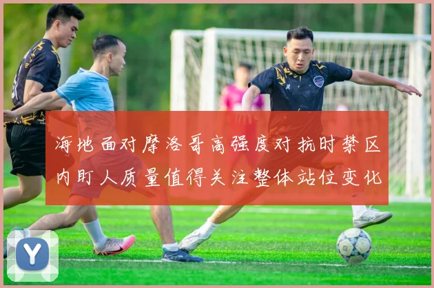 海地面对摩洛哥高强度对抗时禁区内盯人质量值得关注整体站位变化
