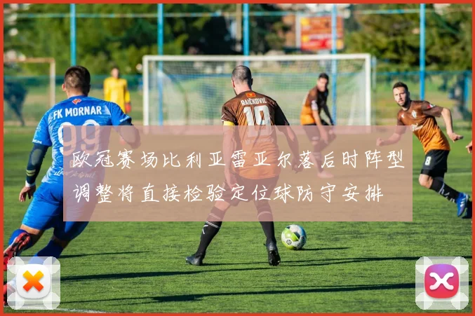 欧冠赛场比利亚雷亚尔落后时阵型调整将直接检验定位球防守安排