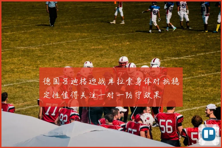德国吕迪格迎战库拉索身体对抗稳定性值得关注一对一防守效果