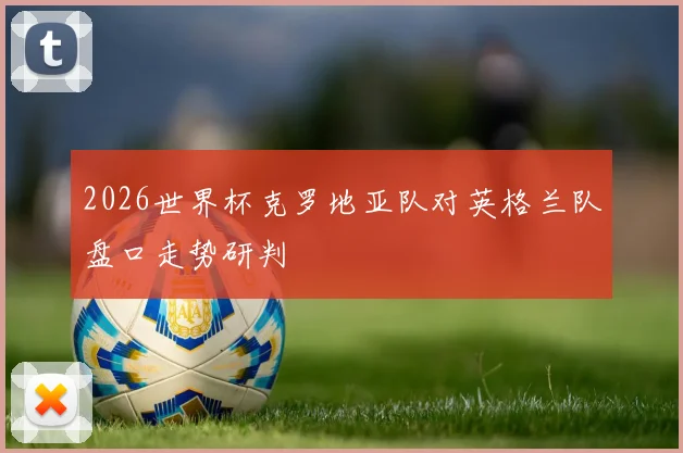 2026世界杯克罗地亚队对英格兰队盘口走势研判