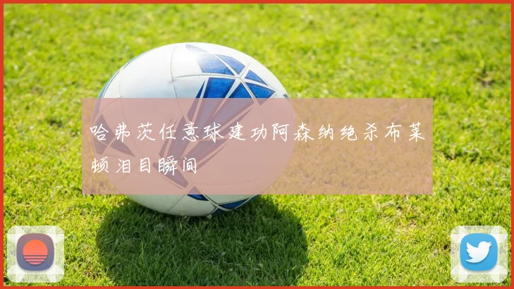 哈弗茨任意球建功阿森纳绝杀布莱顿泪目瞬间