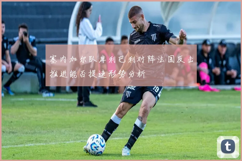 塞内加尔队库利巴利对阵法国反击推进能否提速形势分析