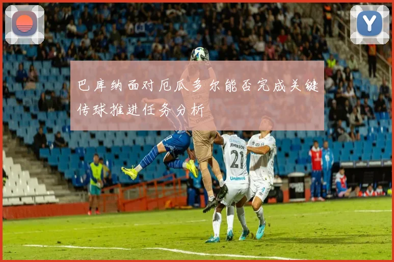 巴库纳面对厄瓜多尔能否完成关键传球推进任务分析