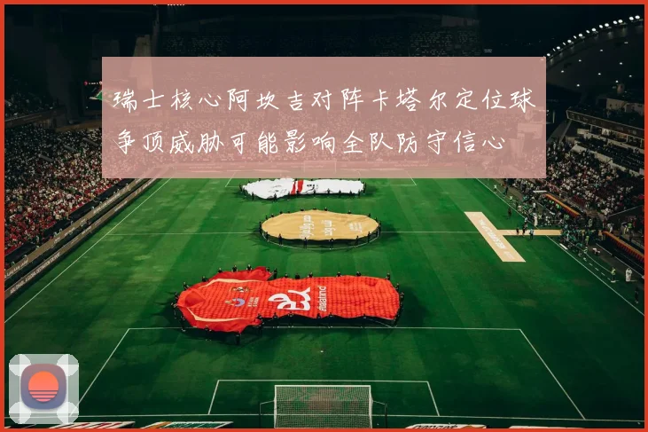 瑞士核心阿坎吉对阵卡塔尔定位球争顶威胁可能影响全队防守信心