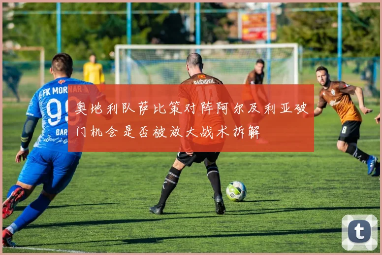 奥地利队萨比策对阵阿尔及利亚破门机会是否被放大战术拆解