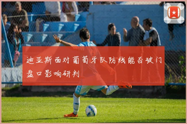 迪亚斯面对葡萄牙队防线能否破门盘口影响研判
