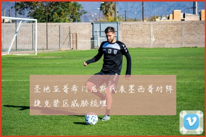 圣地亚哥希门尼斯代表墨西哥对阵捷克禁区威胁梳理
