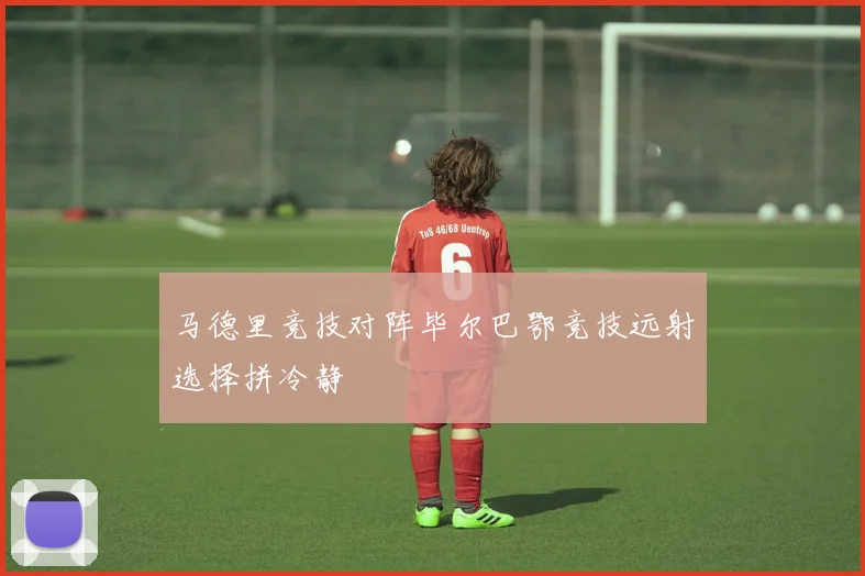 马德里竞技对阵毕尔巴鄂竞技远射选择拼冷静