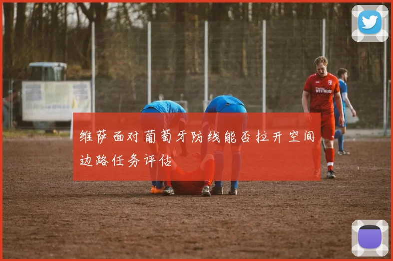 维萨面对葡萄牙防线能否拉开空间边路任务评估