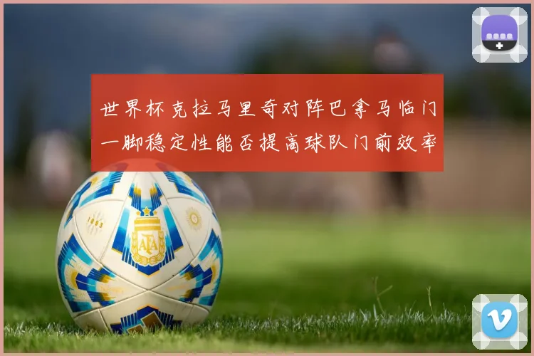 世界杯克拉马里奇对阵巴拿马临门一脚稳定性能否提高球队门前效率